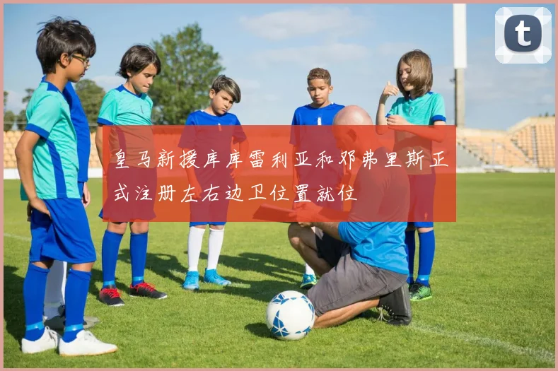 皇马新援库库雷利亚和邓弗里斯正式注册左右边卫位置就位