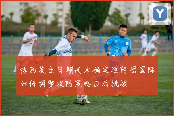 梅西复出日期尚未确定迈阿密国际如何调整攻防策略应对挑战