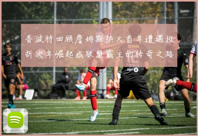 香波特回顾詹姆斯热火首年遭遇挫折次年崛起成联盟霸主的传奇之路