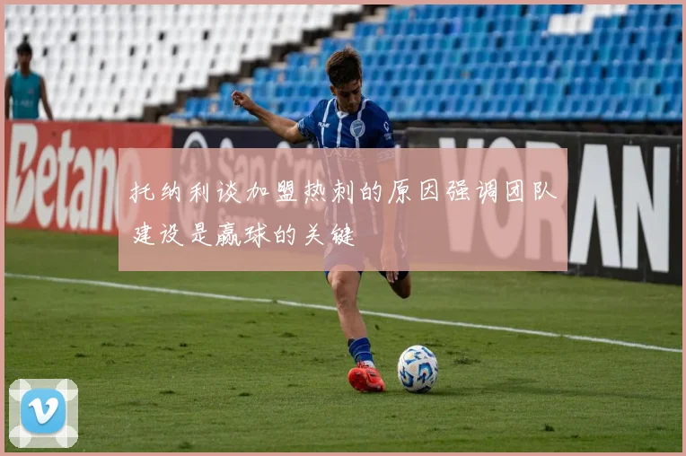 托纳利谈加盟热刺的原因强调团队建设是赢球的关键