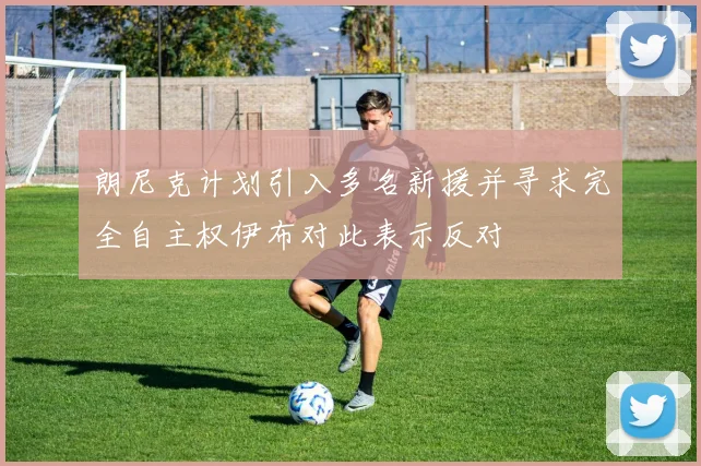 朗尼克计划引入多名新援并寻求完全自主权伊布对此表示反对