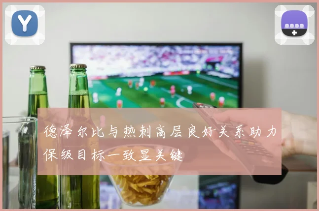 德泽尔比与热刺高层良好关系助力保级目标一致显关键