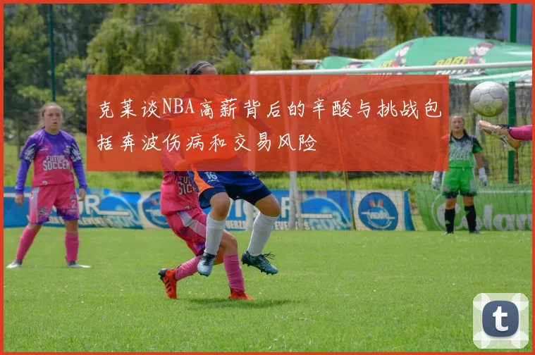 克莱谈NBA高薪背后的辛酸与挑战包括奔波伤病和交易风险