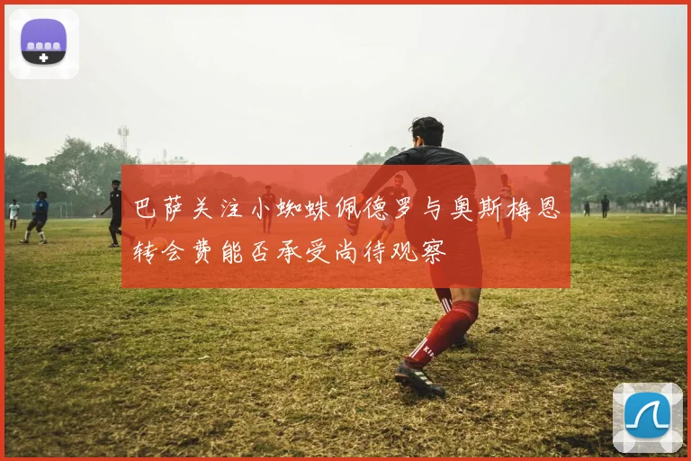 巴萨关注小蜘蛛佩德罗与奥斯梅恩转会费能否承受尚待观察