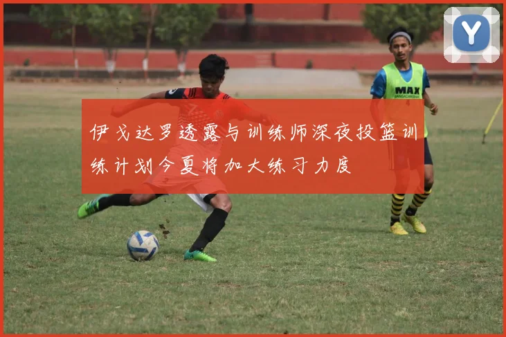 伊戈达罗透露与训练师深夜投篮训练计划今夏将加大练习力度
