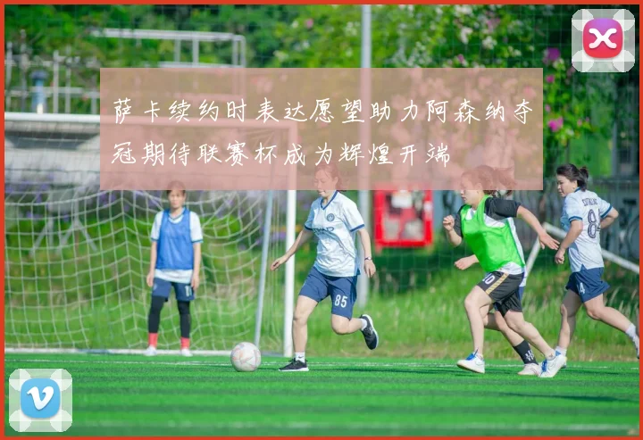 萨卡续约时表达愿望助力阿森纳夺冠期待联赛杯成为辉煌开端